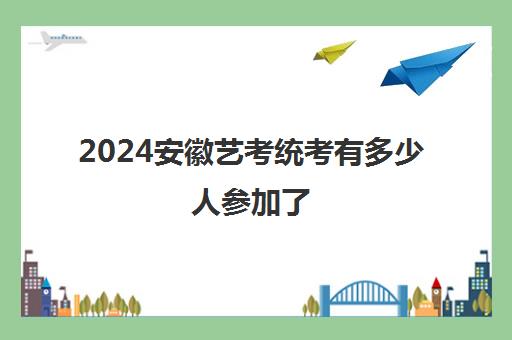 2024安徽艺考统考有多少人参加了各艺考专业报名人数汇总(图1)